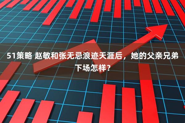 51策略 赵敏和张无忌浪迹天涯后，她的父亲兄弟下场怎样？