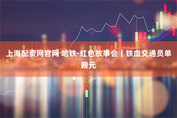 上海配资网官网 哈铁·红色故事会｜铁血交通员单殿元