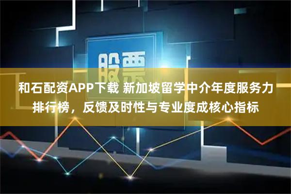 和石配资APP下载 新加坡留学中介年度服务力排行榜，反馈及时性与专业度成核心指标