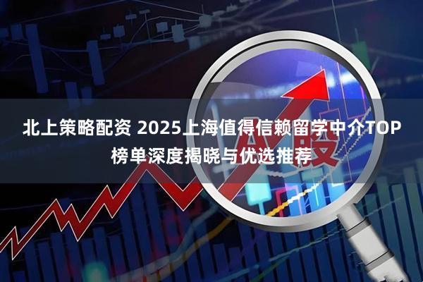 北上策略配资 2025上海值得信赖留学中介TOP榜单深度揭晓与优选推荐