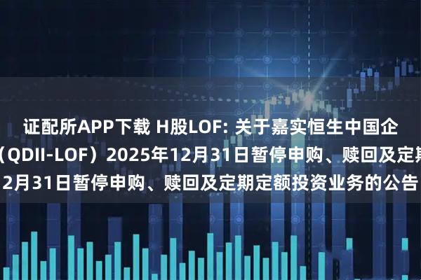 证配所APP下载 H股LOF: 关于嘉实恒生中国企业指数证券投资基金（QDII-LOF）2025年12月31日暂停申购、赎回及定期定额投资业务的公告