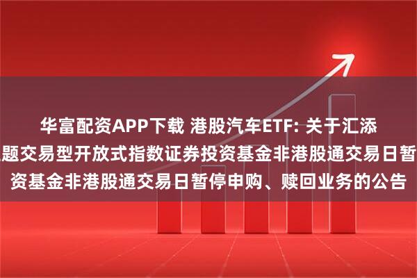 华富配资APP下载 港股汽车ETF: 关于汇添富中证港股通汽车产业主题交易型开放式指数证券投资基金非港股通交易日暂停申购、赎回业务的公告