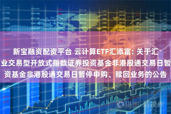 新宝融资配资平台 云计算ETF汇添富: 关于汇添富中证沪港深云计算产业交易型开放式指数证券投资基金非港股通交易日暂停申购、赎回业务的公告