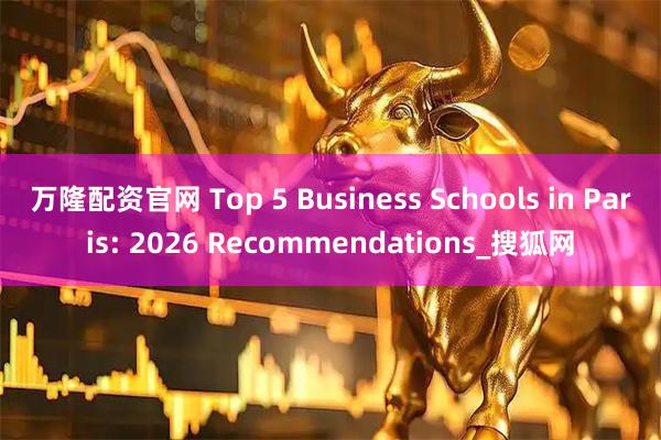 万隆配资官网 Top 5 Business Schools in Paris: 2026 Recommendations_搜狐网