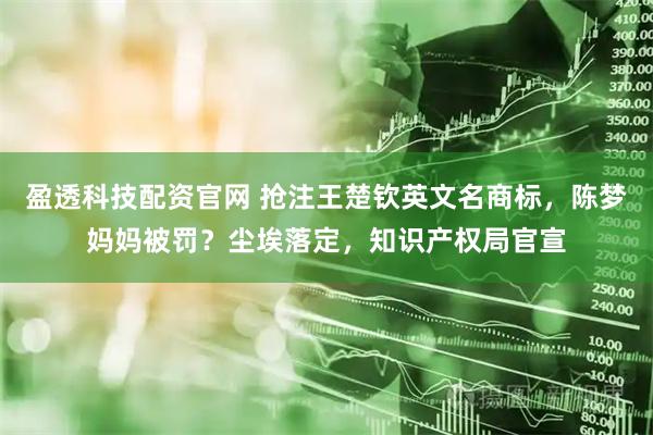 盈透科技配资官网 抢注王楚钦英文名商标，陈梦妈妈被罚？尘埃落定，知识产权局官宣