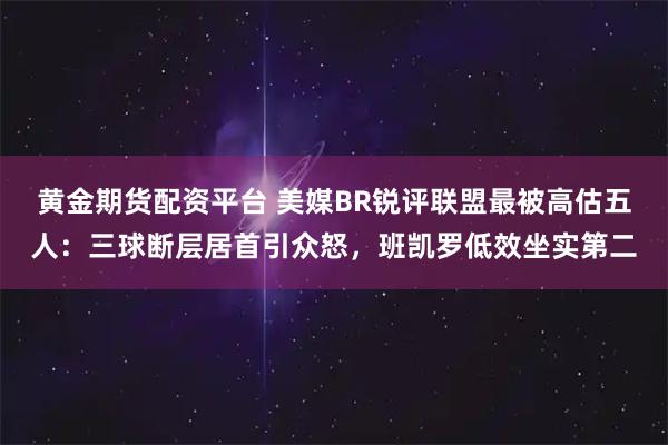 黄金期货配资平台 美媒BR锐评联盟最被高估五人：三球断层居首引众怒，班凯罗低效坐实第二