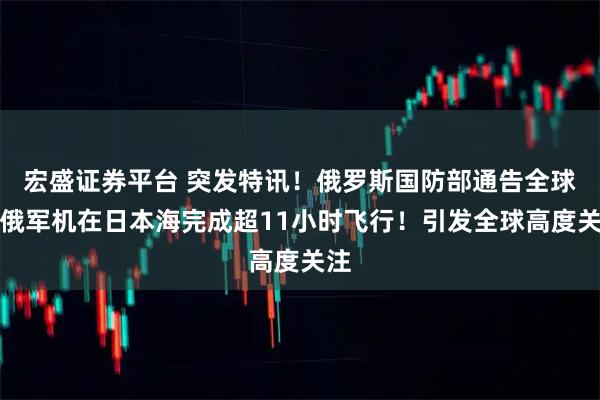 宏盛证券平台 突发特讯！俄罗斯国防部通告全球：俄军机在日本海完成超11小时飞行！引发全球高度关注