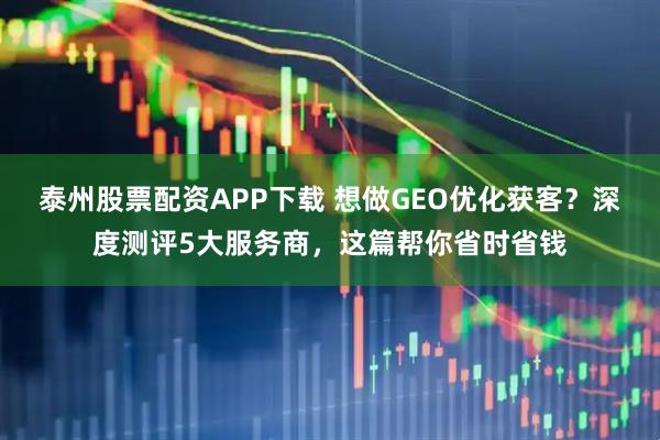 泰州股票配资APP下载 想做GEO优化获客？深度测评5大服务商，这篇帮你省时省钱