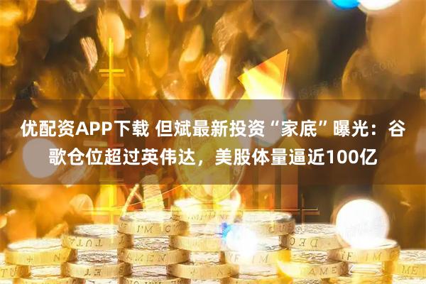 优配资APP下载 但斌最新投资“家底”曝光：谷歌仓位超过英伟达，美股体量逼近100亿