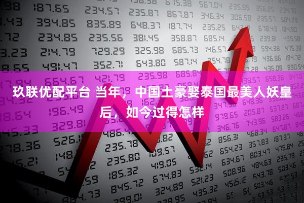 玖联优配平台 当年，中国土豪娶泰国最美人妖皇后，如今过得怎样