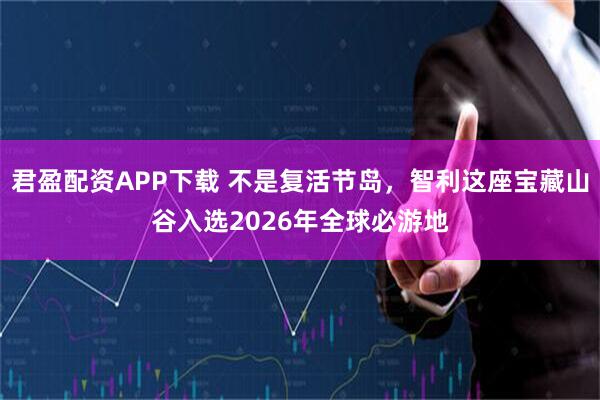 君盈配资APP下载 不是复活节岛，智利这座宝藏山谷入选2026年全球必游地