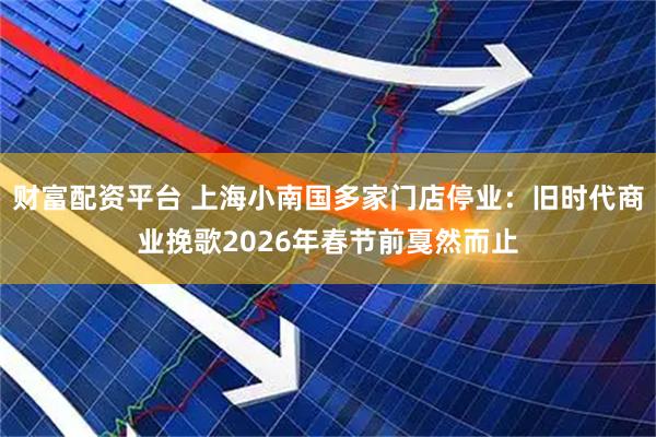 财富配资平台 上海小南国多家门店停业：旧时代商业挽歌2026年春节前戛然而止