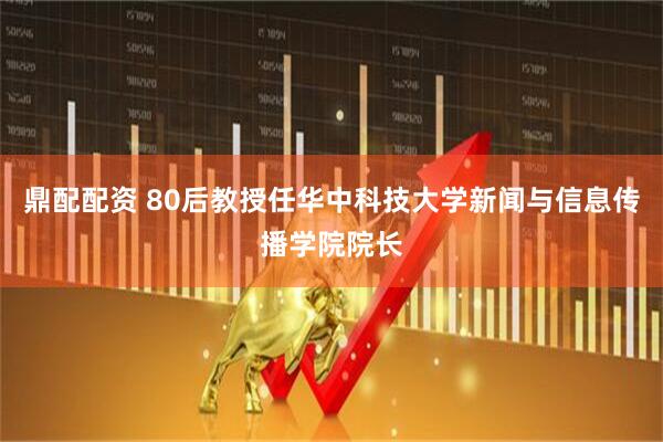 鼎配配资 80后教授任华中科技大学新闻与信息传播学院院长