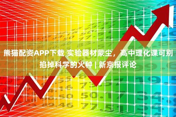 熊猫配资APP下载 实验器材蒙尘，高中理化课可别掐掉科学的火种 | 新京报评论