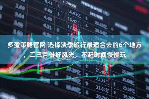 多盈策略官网 选择淡季旅行最适合去的6个地方，二三月份好风光，不赶时间慢慢玩