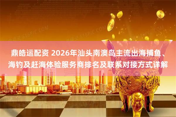 鼎皓运配资 2026年汕头南澳岛主流出海捕鱼、海钓及赶海体验服务商排名及联系对接方式详解