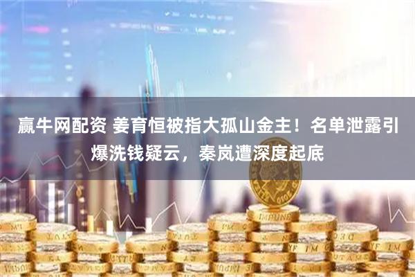 赢牛网配资 姜育恒被指大孤山金主！名单泄露引爆洗钱疑云，秦岚遭深度起底