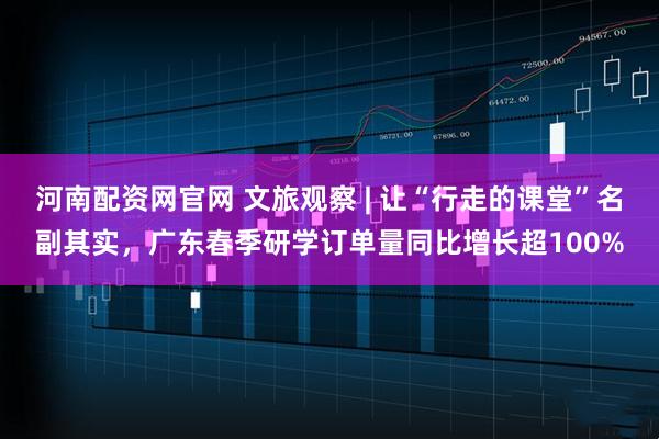 河南配资网官网 文旅观察 | 让“行走的课堂”名副其实，广东春季研学订单量同比增长超100%